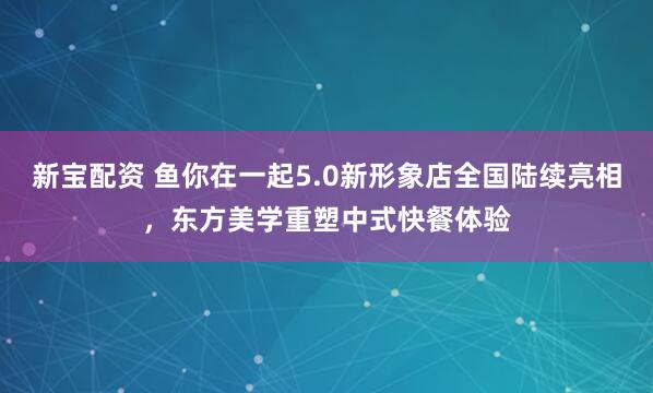 新宝配资 鱼你在一起5.0新形象店全国陆续亮相，东方美学重塑中式快餐体验