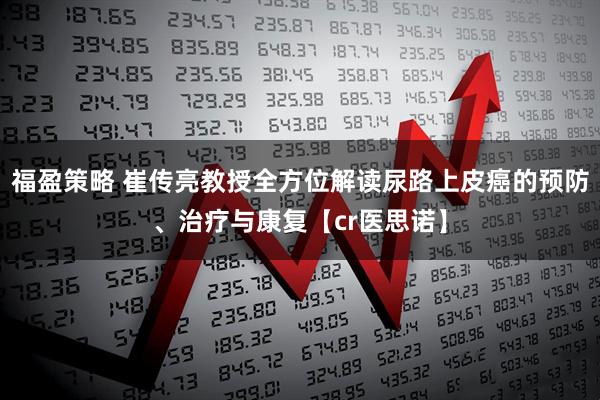 福盈策略 崔传亮教授全方位解读尿路上皮癌的预防、治疗与康复【cr医思诺】