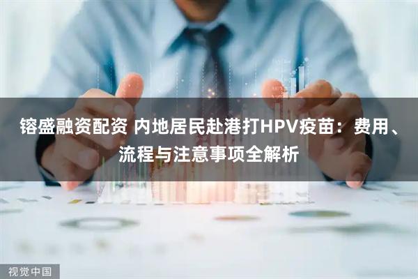 镕盛融资配资 内地居民赴港打HPV疫苗：费用、流程与注意事项全解析