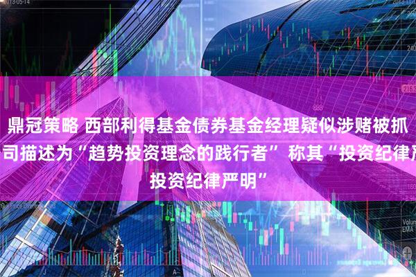 鼎冠策略 西部利得基金债券基金经理疑似涉赌被抓 被公司描述为“趋势投资理念的践行者” 称其“投资纪律严明”
