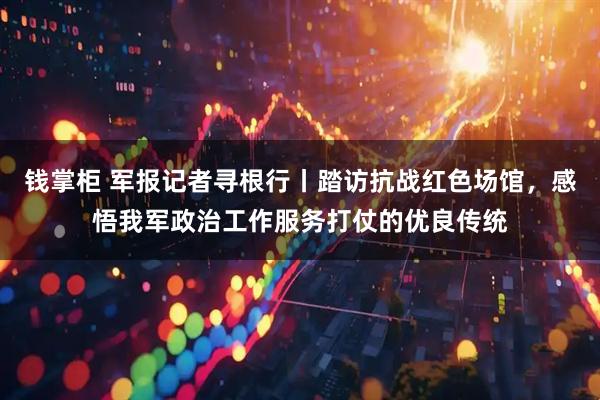 钱掌柜 军报记者寻根行丨踏访抗战红色场馆，感悟我军政治工作服务打仗的优良传统