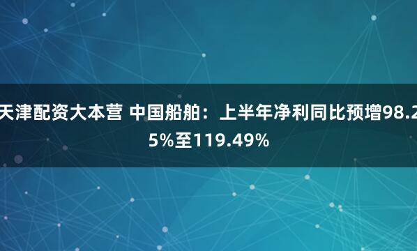 天津配资大本营 中国船舶：上半年净利同比预增98.25%至119.49%