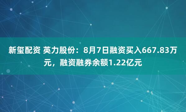 新玺配资 英力股份：8月7日融资买入667.83万元，融资融券余额1.22亿元