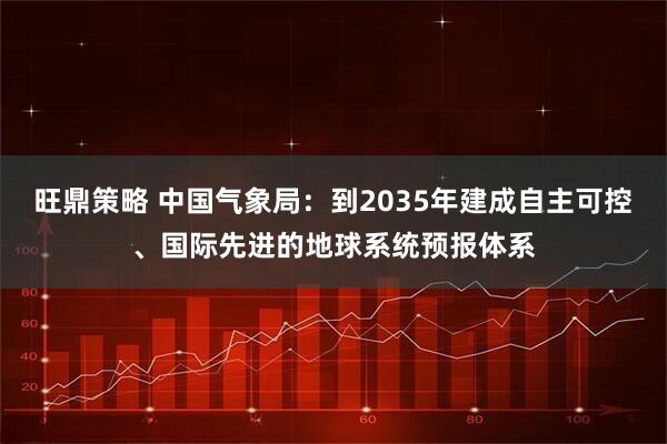 旺鼎策略 中国气象局：到2035年建成自主可控、国际先进的地球系统预报体系