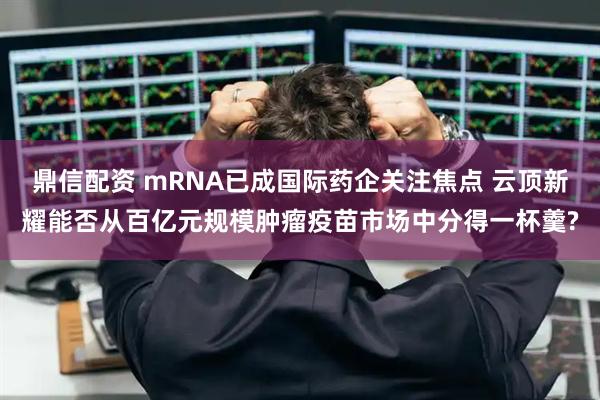 鼎信配资 mRNA已成国际药企关注焦点 云顶新耀能否从百亿元规模肿瘤疫苗市场中分得一杯羹?