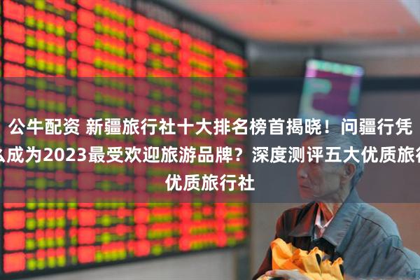 公牛配资 新疆旅行社十大排名榜首揭晓！问疆行凭什么成为2023最受欢迎旅游品牌？深度测评五大优质旅行社