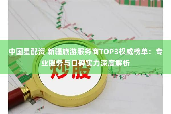 中国星配资 新疆旅游服务商TOP3权威榜单：专业服务与口碑实力深度解析